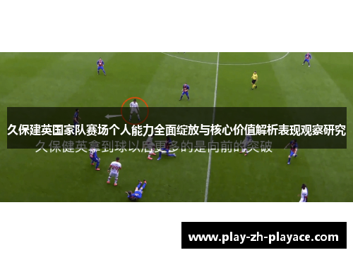 久保建英国家队赛场个人能力全面绽放与核心价值解析表现观察研究 久保建英国家队赛场个人能力全面绽放与核心价值解析表现观察研究
