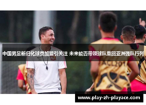 中国男足新归化球员加盟引关注 未来能否带领球队重回亚洲强队行列