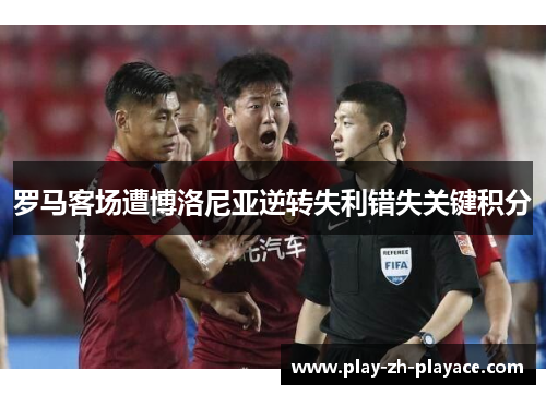 罗马客场遭博洛尼亚逆转失利错失关键积分 罗马客场遭博洛尼亚逆转失利错失关键积分