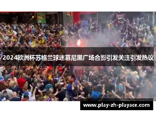 2024欧洲杯苏格兰球迷慕尼黑广场合影引发关注引发热议