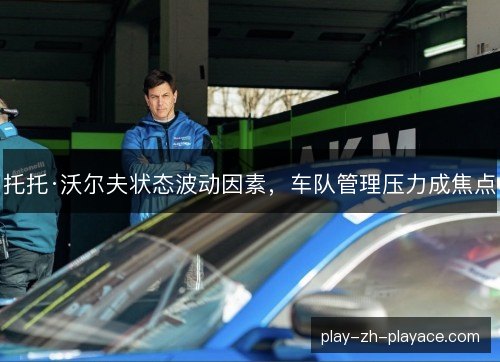 托托·沃尔夫状态波动因素,车队管理压力成焦点 托托·沃尔夫状态波动因素,车队管理压力成焦点